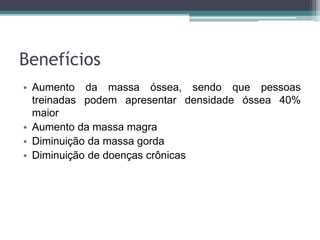 Benefícios
• Aumento da massa óssea, sendo que pessoas
treinadas podem apresentar densidade óssea 40%
maior
• Aumento da massa magra
• Diminuição da massa gorda
• Diminuição de doenças crônicas
 