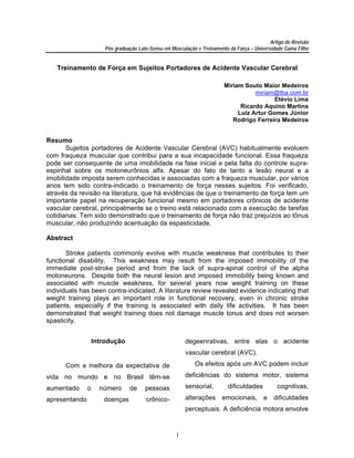 Artigo de Revisão
                       Pós graduação Lato-Sensu em Musculação e Treinamento da Força – Universidade Gama Filho


   Treinamento de Força em Sujeitos Portadores de Acidente Vascular Cerebral

                                                                          Miriam Souto Maior Medeiros
                                                                                     miriam@tba.com.br
                                                                                            Etévio Lima
                                                                                Ricardo Aquino Martins
                                                                               Luiz Artur Gomes Júnior
                                                                             Rodrigo Ferreira Medeiros


Resumo
       Sujeitos portadores de Acidente Vascular Cerebral (AVC) habitualmente evoluem
com fraqueza muscular que contribui para a sua incapacidade funcional. Essa fraqueza
pode ser consequente de uma imobilidade na fase inicial e pela falta do controle supra-
espinhal sobre os motoneurônios alfa. Apesar do fato de tanto a lesão neural e a
imobilidade imposta serem conhecidas e associadas com a fraqueza muscular, por vários
anos tem sido contra-indicado o treinamento de força nesses sujeitos. Foi verificado,
através da revisão na literatura, que há evidências de que o treinamento de força tem um
importante papel na recuperação funcional mesmo em portadores crônicos de acidente
vascular cerebral, principalmente se o treino está relacionado com a execução de tarefas
cotidianas. Tem sido demonstrado que o treinamento de força não traz prejuízos ao tônus
muscular, não produzindo acentuação da espasticidade.

Abstract

       Stroke patients commonly evolve with muscle weakness that contributes to their
functional disability. This weakness may result from the imposed immobility of the
immediate post-stroke period and from the lack of supra-spinal control of the alpha
motoneurons. Despite both the neural lesion and imposed immobility being known and
associated with muscle weakness, for several years now weight training on these
individuals has been contra-indicated. A literature review revealed evidence indicating that
weight training plays an important role in functional recovery, even in chronic stroke
patients, especially if the training is associated with daily life activities. It has been
demonstrated that weight training does not damage muscle tonus and does not worsen
spasticity.


                   Introdução                            degeenrativas, entre elas o acidente
                                                         vascular cerebral (AVC).

      Com a melhora da expectativa de                        Os efeitos após um AVC podem incluir

vida no mundo e no Brasil têm-se                         deficiências do sistema motor, sistema

aumentado      o     número      de     pessoas          sensorial,         dificuldades         cognitivas,

apresentando          doenças           crônico-         alterações emocionais, e dificuldades
                                                         perceptuais. A deficiência motora envolve



                                                     1
 