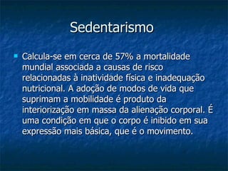 Sedentarismo   Calcula-se em cerca de 57% a mortalidade mundial associada a causas de risco relacionadas à inatividade física e inadequação nutricional. A adoção de modos de vida que suprimam a mobilidade é produto da interiorização em massa da alienação corporal. É uma condição em que o corpo é inibido em sua expressão mais básica, que é o movimento.    