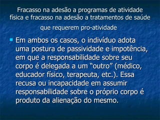Fracasso na adesão a programas de atividade física e fracasso na adesão a tratamentos de saúde que requerem pro-atividade   Em ambos os casos, o indivíduo adota uma postura de passividade e impotência, em que a responsabilidade sobre seu corpo é delegada a um “outro” (médico, educador físico, terapeuta, etc.). Essa recusa ou incapacidade em assumir responsabilidade sobre o próprio corpo é produto da alienação do mesmo.  
