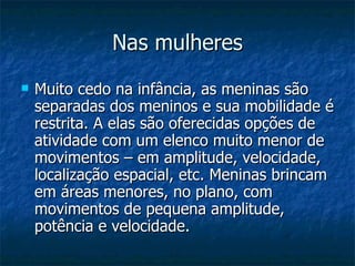 Nas mulheres Muito cedo na infância, as meninas são separadas dos meninos e sua mobilidade é restrita. A elas são oferecidas opções de atividade com um elenco muito menor de movimentos – em amplitude, velocidade, localização espacial, etc. Meninas brincam em áreas menores, no plano, com movimentos de pequena amplitude, potência e velocidade.  