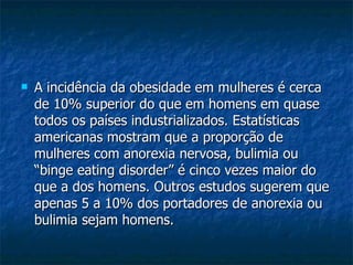 A incidência da obesidade em mulheres é cerca de 10% superior do que em homens em quase todos os países industrializados. Estatísticas americanas mostram que a proporção de mulheres com anorexia nervosa, bulimia ou “binge eating disorder” é cinco vezes maior do que a dos homens. Outros estudos sugerem que apenas 5 a 10% dos portadores de anorexia ou bulimia sejam homens.  