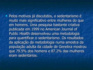 Pelos motivos já discutidos, o sedentarismo é muito mais significativo entre mulheres do que em homens. Uma pesquisa bastante criativa publicada em 1999 no American Journal of Public Health desenvolveu uma metodologia para quantificar o sedentarismo. Os resultados da aplicação da metodologia numa amostra da população adulta da cidade de Genebra mostrou que 79.5% dos homens e 87.2% das mulheres eram sedentários.  