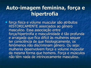 Auto-imagem feminina, força e hipertrofia   força física e volume muscular são atributos HISTORICAMENTE associados ao gênero masculino. Essa associação entre força/hipertrofia e masculinidade é tão profunda e arraigada que fica difícil às mulheres sequer ter consciência de que fisiologicamente, os fenômenos não discriminam gênero. Ou seja: mulheres desenvolvem força e volume muscular da mesma forma que homens. Força e músculos não têm nada de intríncecamente masculino.  