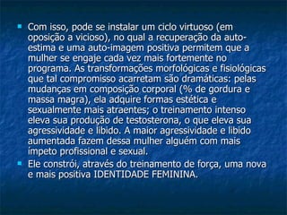 Com isso, pode se instalar um ciclo virtuoso (em oposição a vicioso), no qual a recuperação da auto-estima e uma auto-imagem positiva permitem que a mulher se engaje cada vez mais fortemente no programa. As transformações morfológicas e fisiológicas que tal compromisso acarretam são dramáticas: pelas mudanças em composição corporal (% de gordura e massa magra), ela adquire formas estética e sexualmente mais atraentes; o treinamento intenso eleva sua produção de testosterona, o que eleva sua agressividade e libido. A maior agressividade e libido aumentada fazem dessa mulher alguém com mais ímpeto profissional e sexual.  Ele constrói, através do treinamento de força, uma nova e mais positiva IDENTIDADE FEMININA. 