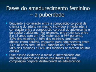 Fases do amadurecimento feminino – a puberdade   Enquanto a correlação entre a composição corporal da criança e do adulto no mesmo indivíduo é moderada, a correlação entre a composição corporal do adolescente e do adulto é altíssima. Por exemplo, entre crianças entre 8 e 13 anos com um IMC maior que o 95º percentil, 33% dos meninos e 50% das meninas continuam obesos como adultos, enquanto para adolescentes entre 13 e 18 anos com um IMC superior ao 95º percentil, 50% dos meninos e 66% das meninas se tornam adultos obesos   Esse estudo evidencia a maior vulnerabilidade das mulheres quanto aos danos resultantes de uma composição corporal desfavorável na adolescência. 