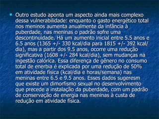 Outro estudo aponta um aspecto ainda mais complexo dessa vulnerabilidade: enquanto o gasto energético total nos meninos aumenta anualmente da infância à puberdade, nas meninas o padrão sofre uma descontinuidade. Há um aumento inicial entre 5.5 anos e 6.5 anos (1365 +/- 330 kcal/dia para 1815 +/- 392 kcal/dia), mas a partir dos 9.5 anos, ocorre uma redução significativa (1608 +/- 284 kcal/dia), sem mudanças na ingestão calórica. Essa diferença de gênero no consumo total de enerbia é explicada por uma redução de 50% em atividade física (kcal/dia e horas/semana) nas meninas entre 6.5 e 9.5 anos. Esses dados sugeresm que existe um dimorfismo sexual no desenvolvimento que precede a instalação da puberdade, com um padrão de conservação de energia nas meninas à custa de redução em atividade física.  