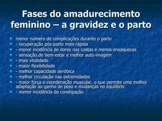 Fases do amadurecimento feminino – a gravidez e o parto   menor número de complicações durante o parto - recuperação pós-parto mais rápida - menor incidência de dores nas costas e menos enxaquecas - sensação de bem-estar e melhor auto-imagem - mais vitalidade - maior flexibilidade - melhor capacidade aeróbica - melhor circulação nas extremidades - maior força e coordenação muscular, o que permite uma melhor adaptação ao ganho de peso e mudanças no equilíbrio - menor incidência de constipação  