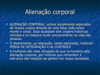 Alienação corporal ALIENAÇÃO CORPORAL: somos socialmente separados de nossos corpos através de uma falsa cisão entre mente e corpo. Essa dualidade tem origens históricas remotas e se instaura muito precocemente na vida das pessoas.  O afastamento, ou alienação, nessa expressão, implicam PERDA DE INTEGRAÇÃO e de CONTROLE  A mulheres são mais atingidas do que os homens pela alienação corporal, por motivos que remontam à estrutura das relações de gênero em nossa sociedade.  