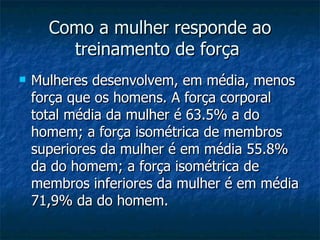 Como a mulher responde ao treinamento de força   Mulheres desenvolvem, em média, menos força que os homens. A força corporal total média da mulher é 63.5% a do homem; a força isométrica de membros superiores da mulher é em média 55.8% da do homem; a força isométrica de membros inferiores da mulher é em média 71,9% da do homem.   