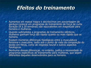 Efeitos do treinamento Aumentos em massa magra e decréscimos em porcentagem de gordura corporal em programas de treinamento de força de curta duração (8 a 20 semanas) são equivalentes em magnitude para homens e mulheres.  Quando submetidos a programas de treinamento idênticos, mulheres ganham força tão rápido quanto ou mais rápido que os homens.  Existem inúmeras diferenças fisiológicas entre a musculatura feminina e masculina, tanto sob o ponto de vista da composição do tecido em fibras, como de resposta neural e outros aspectos fisiológicos.   Nenhuma dessas diferenças, no entanto, jusfica a necessidade de programas específicos de treinamento para mulheres, que sejam diferentes daqueles desenvolvidos para os homens.  