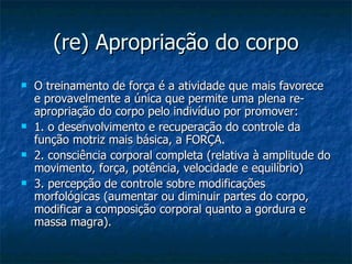 (re) Apropriação do corpo O treinamento de força é a atividade que mais favorece e provavelmente a única que permite uma plena re-apropriação do corpo pelo indivíduo por promover: 1. o desenvolvimento e recuperação do controle da função motriz mais básica, a FORÇA.  2. consciência corporal completa (relativa à amplitude do movimento, força, potência, velocidade e equilíbrio) 3. percepção de controle sobre modificações morfológicas (aumentar ou diminuir partes do corpo, modificar a composição corporal quanto a gordura e massa magra).  
