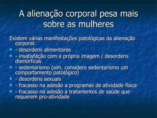 A alienação corporal pesa mais sobre as mulheres Existem várias manifestações patológicas da alienação corporal: - desordens alimentares - insatisfação com a própria imagem / desordens dismórficas - sedentarismo (sim, considero sedentarismo um comportamento patológico) - desordens sexuais - fracasso na adesão a programas de atividade física - fracasso na adesão a tratamentos de saúde que requerem pro-atividade  