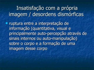 Insatisfação com a própria imagem / desordens dismórficas   ruptura entre a interpretação de informação (quantitativa, visual e principalmente auto-percepção através de sinais internos ou auto-manipulação) sobre o corpo e a formação de uma imagem desse corpo  