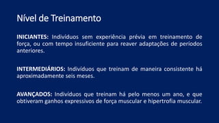 Nível de Treinamento
INICIANTES: Indivíduos sem experiência prévia em treinamento de
força, ou com tempo insuficiente para reaver adaptações de períodos
anteriores.
INTERMEDIÁRIOS: Indivíduos que treinam de maneira consistente há
aproximadamente seis meses.
AVANÇADOS: Indivíduos que treinam há pelo menos um ano, e que
obtiveram ganhos expressivos de força muscular e hipertrofia muscular.
 