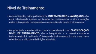 Nível de Treinamento
• A classificação, principalmente de INTERMEDIÁRIO e AVANÇADO não
está relacionada apenas ao tempo de treinamento, e sim a relação
entre o tempo de treinamento e a consistência deste treinamento.
• As principais características para a ponderação na CLASSIFICAÇÃO
NÍVEL DE TREINAMENTO são a frequência e a maneira como o
treinamento foi realizado. O tempo de treinamento é mais uma mera
referência, e não uma definição absoluta.
 