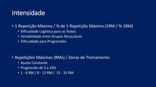 Intensidade
• 1 Repetição Máxima / % de 1 Repetição Máxima (1RM / % 1RM)
• Dificuldade Logística para os Testes
• Variabilidade entre Grupos Musculares
• Dificuldade para Progressões
• Repetições Máximas (RMs) / Zonas de Treinamento
• Ajuste Constante
• Progressão de 2 a 10%
• 1 - 6 RM / 8 - 12 RM / 15 - 25 RM
 