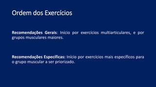 Ordem dos Exercícios
Recomendações Gerais: Início por exercícios multiarticulares, e por
grupos musculares maiores.
Recomendações Específicas: Início por exercícios mais específicos para
o grupo muscular a ser priorizado.
 