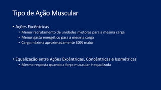 Tipo de Ação Muscular
• Ações Excêntricas
• Menor recrutamento de unidades motoras para a mesma carga
• Menor gasto energético para a mesma carga
• Carga máxima aproximadamente 30% maior
• Equalização entre Ações Excêntricas, Concêntricas e Isométricas
• Mesma resposta quando a força muscular é equalizada
 