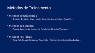 Métodos de Treinamento
• Métodos de Organização
• Bi-série, Tri-série, Super-série, Agonista-Antagonista, Circuito...
• Métodos de Execução
• Pico de Contração, Isometria Funcional, Oclusão Vascular...
• Métodos Pós-Fadiga
• Drop-Set, Pausa-Descanso, Repetições Parciais, Repetições Roubadas...
 