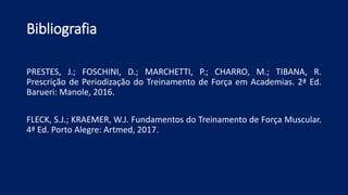 Bibliografia
PRESTES, J.; FOSCHINI, D.; MARCHETTI, P.; CHARRO, M.; TIBANA, R.
Prescrição de Periodização do Treinamento de Força em Academias. 2ª Ed.
Barueri: Manole, 2016.
FLECK, S.J.; KRAEMER, W.J. Fundamentos do Treinamento de Força Muscular.
4ª Ed. Porto Alegre: Artmed, 2017.
 