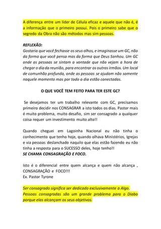 A diferença entre um líder de Célula eficaz e aquele que não é, é
a informação que o primeiro possui. Pois o primeiro sabe que o
segredo da Obra não são métodos mas sim pessoas.
REFLEXÃO:
Gostaria que você fechasse os seus olhos, e imaginasse um GC, não
da forma que você pensa mas da forma que Deus Sonhou. Um GC
onde as pessoas se sintam a vontade que não vejam a hora de
chegar o dia da reunião, para encontrar os outros irmãos. Um local
de comunhão profunda, onde as pessoas se ajudam não somente
naquele momento mas por todo o dia estão conectadas.
O QUE VOCÊ TEM FEITO PARA TER ESTE GC?
Se desejamos ter um trabalho relevante com GC, precisamos
primeiro decidir nos CONSAGRAR a isto todos os dias. Pastor mais
é muito problema, muito desafio, sim ser consagrado a qualquer
coisa requer um investimento muito alto!!
Quando cheguei em Lagoinha Nacional eu não tinha o
conhecimento que tenho hoje, quando olhava Ministérios, Igrejas
e via pessoas deslanchado naquilo que elas estão fazendo eu não
tinha a resposta para o SUCESSO deles, hoje tenho!!
SE CHAMA CONSAGRAÇÃO E FOCO.
Isto é o diferencial entre quem alcança e quem não alcança ,
CONSAGRAÇÃO e FOCO!!!
Ex. Pastor Tyrone
Ser consagrado significa ser dedicado exclusivamente a Algo.
Pessoas consagradas são um grande problema para o Diabo
porque elas alcançam os seus objetivos.
 