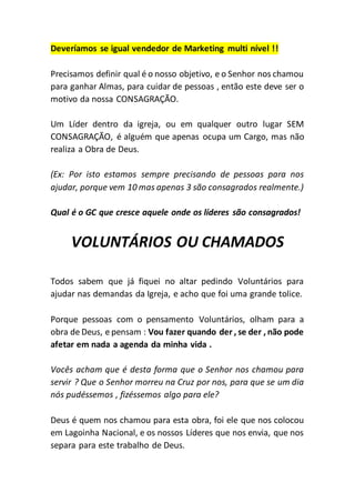 Deveríamos se igual vendedor de Marketing multi nível !!
Precisamos definir qual é o nosso objetivo, e o Senhor nos chamou
para ganhar Almas, para cuidar de pessoas , então este deve ser o
motivo da nossa CONSAGRAÇÃO.
Um Líder dentro da igreja, ou em qualquer outro lugar SEM
CONSAGRAÇÃO, é alguém que apenas ocupa um Cargo, mas não
realiza a Obra de Deus.
(Ex: Por isto estamos sempre precisando de pessoas para nos
ajudar, porque vem 10 mas apenas 3 são consagrados realmente.)
Qual é o GC que cresce aquele onde os líderes são consagrados!
VOLUNTÁRIOS OU CHAMADOS
Todos sabem que já fiquei no altar pedindo Voluntários para
ajudar nas demandas da Igreja, e acho que foi uma grande tolice.
Porque pessoas com o pensamento Voluntários, olham para a
obra de Deus, e pensam : Vou fazer quando der , se der , não pode
afetar em nada a agenda da minha vida .
Vocês acham que é desta forma que o Senhor nos chamou para
servir ? Que o Senhor morreu na Cruz por nos, para que se um dia
nós pudéssemos , fizéssemos algo para ele?
Deus é quem nos chamou para esta obra, foi ele que nos colocou
em Lagoinha Nacional, e os nossos Líderes que nos envia, que nos
separa para este trabalho de Deus.
 