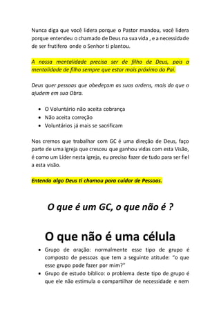 Nunca diga que você lidera porque o Pastor mandou, você lidera
porque entendeu o chamado de Deus na sua vida , e a necessidade
de ser frutífero onde o Senhor ti plantou.
A nossa mentalidade precisa ser de filho de Deus, pois a
mentalidade de filho sempre que estar mais próximo do Pai.
Deus quer pessoas que obedeçam as suas ordens, mais do que o
ajudem em sua Obra.
 O Voluntário não aceita cobrança
 Não aceita correção
 Voluntários já mais se sacrificam
Nos cremos que trabalhar com GC é uma direção de Deus, faço
parte de uma igreja que cresceu que ganhou vidas com esta Visão,
é como um Líder nesta igreja, eu preciso fazer de tudo para ser fiel
a esta visão.
Entenda algo Deus ti chamou para cuidar de Pessoas.
O que é um GC, o que não é ?
O que não é uma célula
 Grupo de oração: normalmente esse tipo de grupo é
composto de pessoas que tem a seguinte atitude: “o que
esse grupo pode fazer por mim?”
 Grupo de estudo bíblico: o problema deste tipo de grupo é
que ele não estimula o compartilhar de necessidade e nem
 