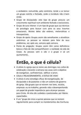 a verdadeira comunhão, pelo contrário, tende a se tornar
um grupo restrito e fechado, onde o incrédulo não é bem
vindo.
 Grupo de discipulado: este tipo de grupo procura um
crescimento espiritual num ambiente fechado e exclusivista.
 Grupo de cura interior: é um tipo de grupo que usa técnicas
da psicologia para buscar cura para os seus traumas
emocionais. Muitos deles são estéreis, melancólicos e
introspectivos.
 Grupo de apoio: Grupos assim são semelhantes a alcoólicos
anônimos: as pessoas se reúnem para falar de seus
problemas, vez após vez, semana após semana.
 Ponto de pregação: Grupos assim têm como deficiência
básica o fato de não compartilharem a realidade da vida do
Corpo. As pessoas vem e vão e o grupo é só um
ajuntamento..
Então, o que é célula?
 A célula é a igreja que se reúne aos domingos nos cultos de
celebração e durante a semana nas casas com o objetivo
de evangelizar, confraternizar, edificar e servir;
 Célula é RELACIONAMENTO, é ESTILO DE VIDA!
 A célula é uma estratégia eficaz de evangelização, de
discipulado e de pastoreio e não um sistema de governo
de igreja. São grupos que se reúnem nos lares, escolas,
empresas ou no trabalho, gerando vida e desempenhando
um papel de grande importância para alcançar pessoas
para Cristo. Ali elas são cuidadas e pastoreadas por líderes
capacitados.
 É um “grupo de cinco a quinze pessoas que se reúnem
regularmente para cumprir os mandamentos das Escrituras
 