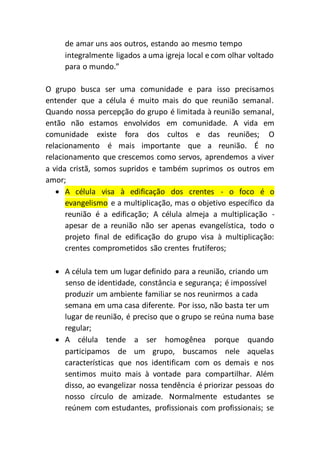 de amar uns aos outros, estando ao mesmo tempo
integralmente ligados a uma igreja local e com olhar voltado
para o mundo.”
O grupo busca ser uma comunidade e para isso precisamos
entender que a célula é muito mais do que reunião semanal.
Quando nossa percepção do grupo é limitada à reunião semanal,
então não estamos envolvidos em comunidade. A vida em
comunidade existe fora dos cultos e das reuniões; O
relacionamento é mais importante que a reunião. É no
relacionamento que crescemos como servos, aprendemos a viver
a vida cristã, somos supridos e também suprimos os outros em
amor;
 A célula visa à edificação dos crentes - o foco é o
evangelismo e a multiplicação, mas o objetivo específico da
reunião é a edificação; A célula almeja a multiplicação -
apesar de a reunião não ser apenas evangelística, todo o
projeto final de edificação do grupo visa à multiplicação:
crentes comprometidos são crentes frutíferos;
 A célula tem um lugar definido para a reunião, criando um
senso de identidade, constância e segurança; é impossível
produzir um ambiente familiar se nos reunirmos a cada
semana em uma casa diferente. Por isso, não basta ter um
lugar de reunião, é preciso que o grupo se reúna numa base
regular;
 A célula tende a ser homogênea porque quando
participamos de um grupo, buscamos nele aquelas
características que nos identificam com os demais e nos
sentimos muito mais à vontade para compartilhar. Além
disso, ao evangelizar nossa tendência é priorizar pessoas do
nosso círculo de amizade. Normalmente estudantes se
reúnem com estudantes, profissionais com profissionais; se
 