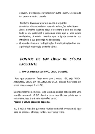 é jovem, a tendência é evangelizar outro jovem, se é casado
vai procurar outro casado.
Também devemos levar em conta o seguinte:
As células não sobrevivem quando as funções substituem
Jesus; Somente quando Jesus é o centro é que ela alcança
todo o seu potencial e podemos dizer que é uma célula
verdadeira; A célula permite que a igreja aumente sua
influência e sua presença na sociedade;
 O alvo da célula é a multiplicação. A multiplicação deve ser
a principal motivação de toda célula.
PONTOS DE UM LÍDER DE CÉLULA
EXCELENTE
1. UM GC PRECISA SER VIVO, CHEIO DE DEUS.
Para que possamos fazer com que o nosso GC, seja VIVO ,
ATRAENTE, CHEIO DA PRESENÇA DE DEUS, precisa ficar claro em
nossa mente o que é um GC.
Quando falamos de Célula, logo viramos a nossa cabeça para uma
reunião semanal. O GC não é a nossa reunião na quinta ou na
terça feira, isto é o dia da REUNIÃO do GC .
Porque a Célula acontece todo dia.
GC é muito mais do que uma reunião semanal. Precisamos ligar
para as pessoas, almoçar juntos, fazer uma visita.
 
