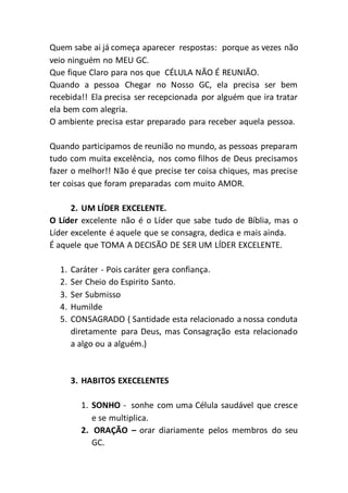 Quem sabe ai já começa aparecer respostas: porque as vezes não
veio ninguém no MEU GC.
Que fique Claro para nos que CÉLULA NÃO É REUNIÃO.
Quando a pessoa Chegar no Nosso GC, ela precisa ser bem
recebida!! Ela precisa ser recepcionada por alguém que ira tratar
ela bem com alegria.
O ambiente precisa estar preparado para receber aquela pessoa.
Quando participamos de reunião no mundo, as pessoas preparam
tudo com muita excelência, nos como filhos de Deus precisamos
fazer o melhor!! Não é que precise ter coisa chiques, mas precise
ter coisas que foram preparadas com muito AMOR.
2. UM LÍDER EXCELENTE.
O Líder excelente não é o Líder que sabe tudo de Bíblia, mas o
Líder excelente é aquele que se consagra, dedica e mais ainda.
É aquele que TOMA A DECISÃO DE SER UM LÍDER EXCELENTE.
1. Caráter - Pois caráter gera confiança.
2. Ser Cheio do Espirito Santo.
3. Ser Submisso
4. Humilde
5. CONSAGRADO ( Santidade esta relacionado a nossa conduta
diretamente para Deus, mas Consagração esta relacionado
a algo ou a alguém.)
3. HABITOS EXECELENTES
1. SONHO - sonhe com uma Célula saudável que cresce
e se multiplica.
2. ORAÇÃO – orar diariamente pelos membros do seu
GC.
 
