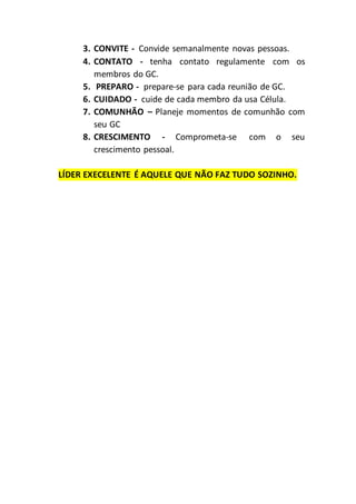 3. CONVITE - Convide semanalmente novas pessoas.
4. CONTATO - tenha contato regulamente com os
membros do GC.
5. PREPARO - prepare-se para cada reunião de GC.
6. CUIDADO - cuide de cada membro da usa Célula.
7. COMUNHÃO – Planeje momentos de comunhão com
seu GC
8. CRESCIMENTO - Comprometa-se com o seu
crescimento pessoal.
LÍDER EXECELENTE É AQUELE QUE NÃO FAZ TUDO SOZINHO.
 