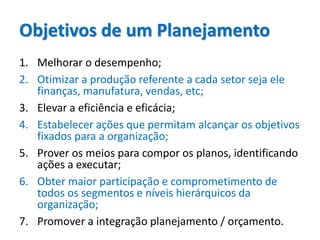 Objetivos de um Planejamento
1. Melhorar o desempenho;
2. Otimizar a produção referente a cada setor seja ele
finanças, manufatura, vendas, etc;
3. Elevar a eficiência e eficácia;
4. Estabelecer ações que permitam alcançar os objetivos
fixados para a organização;
5. Prover os meios para compor os planos, identificando
ações a executar;
6. Obter maior participação e comprometimento de
todos os segmentos e níveis hierárquicos da
organização;
7. Promover a integração planejamento / orçamento.
 