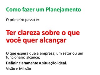 Como fazer um Planejamento
O primeiro passo é:
Ter clareza sobre o que
você quer alcançar
O que espera que a empresa, um setor ou um
funcionário alcance;
Definir claramente a situação ideal.
Visão e Missão
 