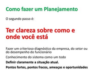 Como fazer um Planejamento
O segundo passo é:
Ter clareza sobre como e
onde você está
Fazer um criterioso diagnóstico da empresa, do setor ou
do desempenho do funcionário
Conhecimento do sistema como um todo
Definir claramente a situação atual.
Pontos fortes, pontos fracos, ameaças e oportunidades
 