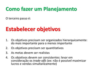 Como fazer um Planejamento
O terceiro passo é:
Estabelecer objetivos
1. Os objetivos precisam ser organizados hierarquicamente:
do mais importante para o menos importante
2. Os objetivos precisam ser quantitativos
3. As metas devem ser realistas
4. Os objetivos devem ser consistentes: levar em
consideração os trade-offs (ex: não é possível maximizar
lucros e vendas simultaneamente)
 