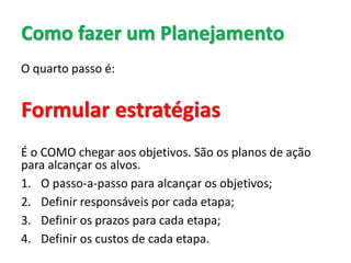 Como fazer um Planejamento
O quarto passo é:
Formular estratégias
É o COMO chegar aos objetivos. São os planos de ação
para alcançar os alvos.
1. O passo-a-passo para alcançar os objetivos;
2. Definir responsáveis por cada etapa;
3. Definir os prazos para cada etapa;
4. Definir os custos de cada etapa.
 