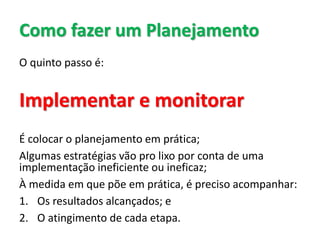 Como fazer um Planejamento
O quinto passo é:
Implementar e monitorar
É colocar o planejamento em prática;
Algumas estratégias vão pro lixo por conta de uma
implementação ineficiente ou ineficaz;
À medida em que põe em prática, é preciso acompanhar:
1. Os resultados alcançados; e
2. O atingimento de cada etapa.
 