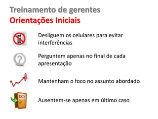 Treinamento de gerentes
Orientações Iniciais
Desliguem os celulares para evitar
interferências
Perguntem apenas no final de cada
apresentação
Mantenham o foco no assunto abordado
Ausentem-se apenas em último caso
 