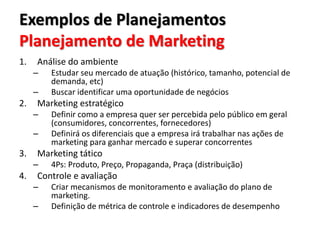 Exemplos de Planejamentos
Planejamento de Marketing
1. Análise do ambiente
– Estudar seu mercado de atuação (histórico, tamanho, potencial de
demanda, etc)
– Buscar identificar uma oportunidade de negócios
2. Marketing estratégico
– Definir como a empresa quer ser percebida pelo público em geral
(consumidores, concorrentes, fornecedores)
– Definirá os diferenciais que a empresa irá trabalhar nas ações de
marketing para ganhar mercado e superar concorrentes
3. Marketing tático
– 4Ps: Produto, Preço, Propaganda, Praça (distribuição)
4. Controle e avaliação
– Criar mecanismos de monitoramento e avaliação do plano de
marketing.
– Definição de métrica de controle e indicadores de desempenho
 
