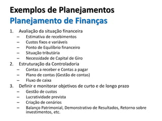 Exemplos de Planejamentos
Planejamento de Finanças
1. Avaliação da situação financeira
– Estimativa de recebimentos
– Custos fixos e variáveis
– Ponto de Equilíbrio financeiro
– Situação tributária
– Necessidade de Capital de Giro
2. Estruturação da Controladoria
– Contas a receber e Contas a pagar
– Plano de contas (Gestão de contas)
– Fluxo de caixa
3. Definir e monitorar objetivos de curto e de longo prazo
– Gestão de custos
– Lucratividade prevista
– Criação de cenários
– Balanço Patrimonial, Demonstrativo de Resultados, Retorno sobre
investimentos, etc.
 