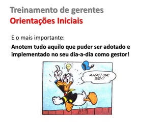 Treinamento de gerentes
Orientações Iniciais
E o mais importante:
Anotem tudo aquilo que puder ser adotado e
implementado no seu dia-a-dia como gestor!
 
