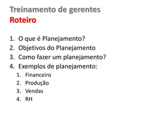 Treinamento de gerentes
Roteiro
1. O que é Planejamento?
2. Objetivos do Planejamento
3. Como fazer um planejamento?
4. Exemplos de planejamento:
1. Financeiro
2. Produção
3. Vendas
4. RH
 