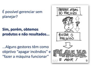 É possível gerenciar sem
planejar?
Sim, porém, obtemos
produtos e não resultados...
...Alguns gestores têm como
objetivo “apagar incêndios” e
“fazer a máquina funcionar”
 