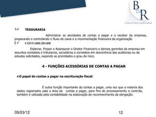 1     TESOURARIA
                      Administrar as atividades de contas a pagar e a receber da empresa,
preparando e controlando o fluxo de caixa e a movimentação financeira da organização
t  CONTABILIDADE
            Elaborar, Propor e Assessorar o Diretor Financeiro e demais gerentes da empresa em
assuntos contabeis e tributarios, societários e correlatos em decorrência das auditorias ou de
estudos solicitados, expondo as prioridades e grau de risco.


                   4 - FUNÇÕES ACESSÓRIAS DE CONTAS A PAGAR

 4 O papel do contas a pagar na escrituração fiscal:



                   É outra função importante do contas a pagar, uma vez que a maioria dos
 dados registrados pala a área de contas a pagar, para fins de processamento e controle,
 também é utilizada pela contabilidade na elaboração de reconhecimento da obrigação.




05/03/12                                                                   12
 