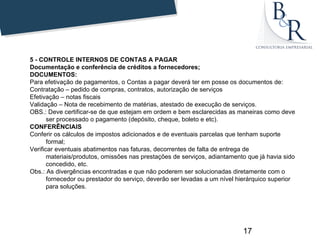 5 - CONTROLE INTERNOS DE CONTAS A PAGAR
Documentação e conferência de créditos a fornecedores;
DOCUMENTOS:
Para efetivação de pagamentos, o Contas a pagar deverá ter em posse os documentos de:
Contratação – pedido de compras, contratos, autorização de serviços
Efetivação – notas fiscais
Validação – Nota de recebimento de matérias, atestado de execução de serviços.
OBS.: Deve certificar-se de que estejam em ordem e bem esclarecidas as maneiras como deve
       ser processado o pagamento (depósito, cheque, boleto e etc).
CONFERÊNCIAIS
Conferir os cálculos de impostos adicionados e de eventuais parcelas que tenham suporte
       formal;
Verificar eventuais abatimentos nas faturas, decorrentes de falta de entrega de
       materiais/produtos, omissões nas prestações de serviços, adiantamento que já havia sido
       concedido, etc.
Obs.: As divergências encontradas e que não poderem ser solucionadas diretamente com o
       fornecedor ou prestador do serviço, deverão ser levadas a um nível hierárquico superior
       para soluções.




                                                                           17
 