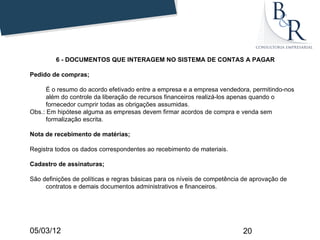 6 - DOCUMENTOS QUE INTERAGEM NO SISTEMA DE CONTAS A PAGAR

Pedido de compras;

      É o resumo do acordo efetivado entre a empresa e a empresa vendedora, permitindo-nos
      além do controle da liberação de recursos financeiros realizá-los apenas quando o
      fornecedor cumprir todas as obrigações assumidas.
Obs.: Em hipótese alguma as empresas devem firmar acordos de compra e venda sem
      formalização escrita.

Nota de recebimento de matérias;

Registra todos os dados correspondentes ao recebimento de materiais.

Cadastro de assinaturas;

São definições de políticas e regras básicas para os níveis de competência de aprovação de
     contratos e demais documentos administrativos e financeiros.




05/03/12                                                                  20
 