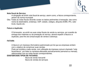 Nota fiscal de Serviço;
     A obrigação de emitir nota fiscal de serviço, assim como, a fatura correspondente,
     advém de norma municipal.
Obs: Todas as notas fiscais deverão conter os dados pertinentes à transação, tais como:
     nome do destinatário, endereço, CEP, estado, códigos, alíquota (ICMS, IPI), valor
     bruto, líquido etc.

Fatura e duplicata;

     O fornecedor, ao emitir as suas notas fiscais de venda ou serviços, por ocasião da
     entrega dos materiais ou da prestação do serviço, deverá expedir a fatura e a
     duplicata, para fins de comprovação de venda e cobrança.

FATURA

    A fatura é um impresso (formulário) padronizado por lei que as empresas emitem
    com o objetivo de comprovar suas vendas.
    Pode ser emitida a cada venda, com utilização de impresso comum chamado “nota
    fiscal-fatura”, por lotes ou remessa efetuadas periodicamente (semanal ou mensal),
    relacionadas com as notas fiscais correspondentes.
EXISTEM DOIS TIPOS DE FATURAS:
                        fatura de venda mercantil
                        fatura de vendas de serviços


                                                                             22
 