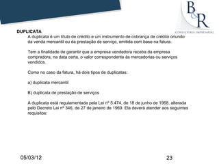 DUPLICATA
    A duplicata é um título de crédito e um instrumento de cobrança de crédito oriundo
    da venda mercantil ou da prestação de serviço, emitida com base na fatura.

     Tem a finalidade de garantir que a empresa vendedora receba da empresa
     compradora, na data certa, o valor correspondente às mercadorias ou serviços
     vendidos.

     Como no caso da fatura, há dois tipos de duplicatas:

     a) duplicata mercantil

     B) duplicata de prestação de serviços

     A duplicata está regulamentada pela Lei nº 5.474, de 18 de junho de 1968, alterada
     pelo Decreto Lei nº 346, de 27 de janeiro de 1969. Ela deverá atender aos seguintes
     requisitos:




 05/03/12                                                                   23
 
